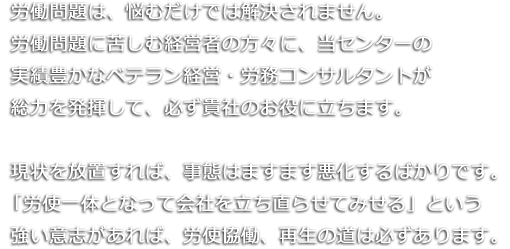 労働問題は、悩むだけでは解決されません。労働問題に苦しむ経営者の方々に、当社の実績豊かなベテラン経営・労務コンサルタントが総力を発揮して、必ず貴社のお役に立ちます。現状を放置すれば、事態はますます悪化するばかりです。「労使一体となって会社を立ち直らせてみせる」という強い意志があれば、労使協働、再生の道は必ずあります。